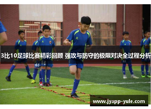 3比10足球比赛精彩回顾 强攻与防守的极限对决全过程分析